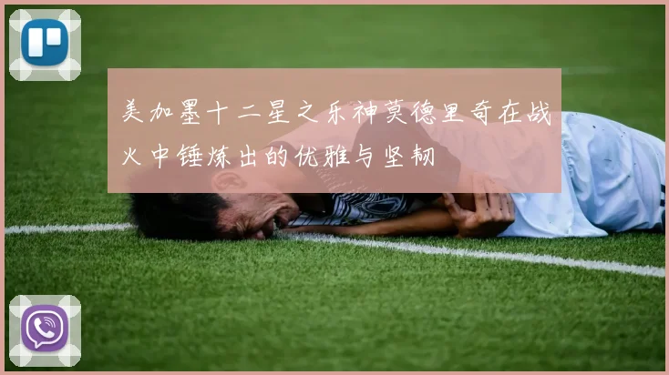 美加墨十二星之乐神莫德里奇在战火中锤炼出的优雅与坚韧