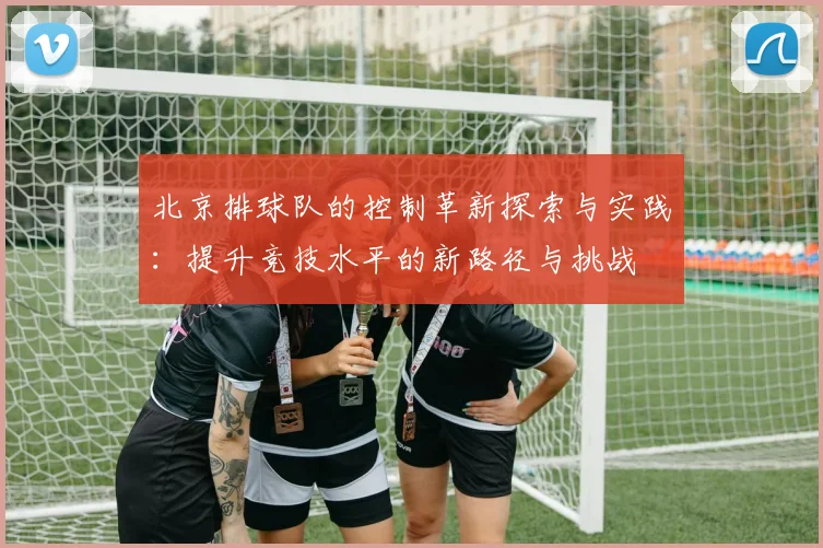 北京排球队的控制革新探索与实践：提升竞技水平的新路径与挑战