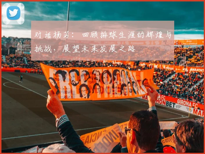 对话杨芳：回顾排球生涯的辉煌与挑战，展望未来发展之路