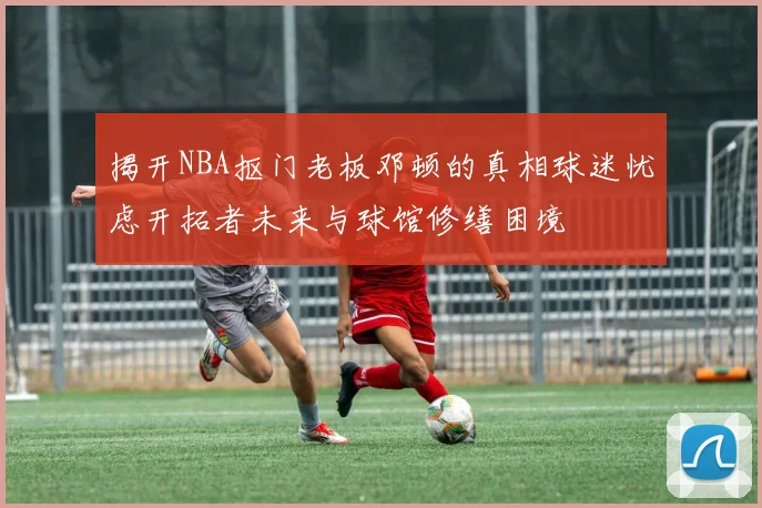 揭开NBA抠门老板邓顿的真相球迷忧虑开拓者未来与球馆修缮困境