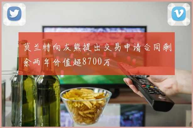 莫兰特向灰熊提出交易申请合同剩余两年价值超8700万